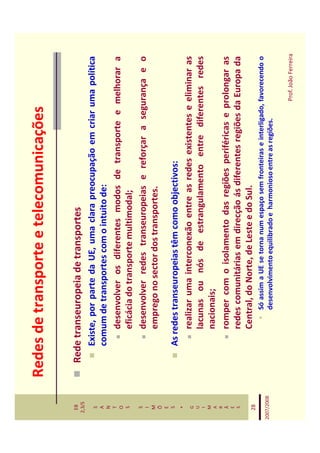 Redes de transporte e telecomunicações

   EB
  2,3/S
              Rede transeuropeia de transportes
   S             Existe, por parte da UE, uma clara preocupação em criar uma política
   A
   N
                 comum de transportes com o intuito de:
   T
   O                 desenvolver os diferentes modos de transporte e melhorar a
   S                 eficácia do transporte multimodal;
   S
   I
                     desenvolver redes transeuropeias e reforçar a segurança e o
   M                 emprego no sector dos transportes.
   Õ
   E
   S
                 As redes transeuropeias têm como objectivos:
    *
   G                 realizar uma interconexão entre as redes existentes e eliminar as
   U
   I                 lacunas ou nós de estrangulamento entre diferentes redes
   M
   A                 nacionais;
   R
   Ã                 romper com o isolamento das regiões periféricas e prolongar as
   E
   S                 redes comunitárias em direcção ás diferentes regiões da Europa da
   28
                     Central, do Norte, de Leste e do Sul.
                         Só assim a UE se torna num espaço sem fronteiras e interligado, favorecendo o
2007/2008
                         desenvolvimento equilibrado e harmonioso entre as regiões.

                                                                                        Prof. João Ferreira
 