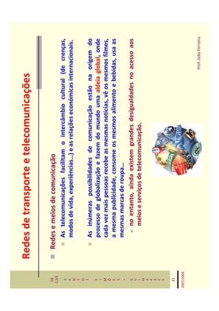 Redes de transporte e telecomunicações

   EB
  2,3/S
              Redes e meios de comunicação
   S             As telecomunicações facilitam o intercâmbio cultural (de crenças,
   A
   N
                 modos de vida, experiências…) e as relações económicas internacionais.
   T
   O
   S
                 As inúmeras possibilidades de comunicação estão na origem do
   S
   I
                 processo de globalização e fazem do mundo uma aldeia global, onde
   M             cada vez mais pessoas recebe as mesmas notícias, vê os mesmos filmes,
   Õ
   E             a mesma publicidade, consome os mesmos alimento e bebidas, usa as
   S
    *
                 mesmas marcas de roupa…
   G                 no entanto, ainda existem grandes desigualdades no acesso aos
   U
   I                 meios e serviços de telecomunicação.
   M
   A
   R
   Ã
   E
   S


   31

2007/2008



                                                                            Prof. João Ferreira
 