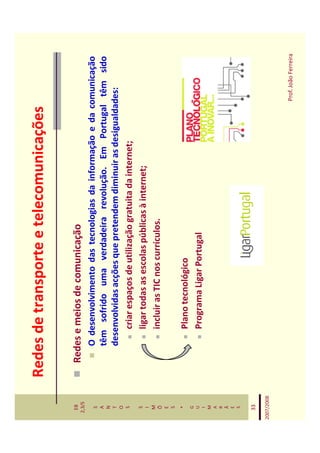 Redes de transporte e telecomunicações

   EB
  2,3/S
              Redes e meios de comunicação
   S             O desenvolvimento das tecnologias da informação e da comunicação
   A
   N
                 têm sofrido uma verdadeira revolução. Em Portugal têm sido
   T             desenvolvidas acções que pretendem diminuir as desigualdades:
   O
   S                 criar espaços de utilização gratuita da internet;
   S
   I
                     ligar todas as escolas públicas à internet;
   M
   Õ                 incluir as TIC nos currículos.
   E
   S
    *
                    Plano tecnológico
   G
   U                Programa Ligar Portugal
   I
   M
   A
   R
   Ã
   E
   S


   33

2007/2008



                                                                       Prof. João Ferreira
 