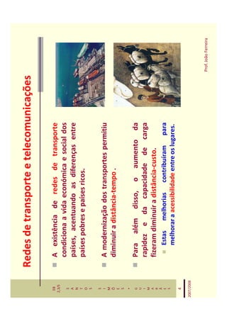 Redes de transporte e telecomunicações

   EB
  2,3/S
              A existência de redes de transporte
   S
              condiciona a vida económica e social dos
   A
   N
              países, acentuando as diferenças entre
   T
   O
              países pobres e países ricos.
   S

   S
   I          A modernização dos transportes permitiu
   M
   Õ          diminuir a distância-tempo .
   E
   S
    *
   G          Para além disso, o aumento da
   U
   I          rapidez e da capacidade de carga
   M
   A
   R
              fizeram diminuir a distância-custo.
   Ã
   E             Estas melhorias contribuíram para
   S
                 melhorar a acessibilidade entre os lugares.
    4

2007/2008



                                                               Prof. João Ferreira
 