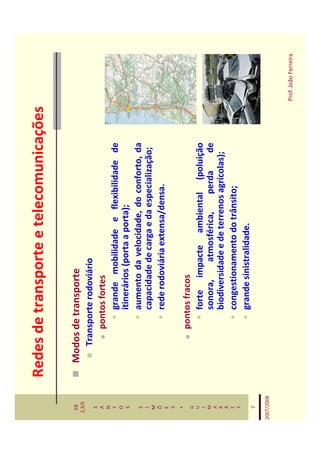 Redes de transporte e telecomunicações

   EB         Modos de transporte
  2,3/S
                 Transporte rodoviário
   S
   A                 pontos fortes
   N
   T                     grande mobilidade e flexibilidade de
   O
   S                     itinerários (porta a porta);
   S                     aumento da velocidade, do conforto, da
   I
   M
                         capacidade de carga e da especialização;
   Õ                     rede rodoviária extensa/densa.
   E
   S
    *
   G
                    pontos fracos
   U
   I                    forte impacte ambiental (poluição
   M                    sonora,     atmosférica,    perda       de
   A
   R                    biodiversidade e de terrenos agrícolas);
   Ã
   E                    congestionamento do trânsito;
   S
                        grande sinistralidade.
    7

2007/2008



                                                                     Prof. João Ferreira
 