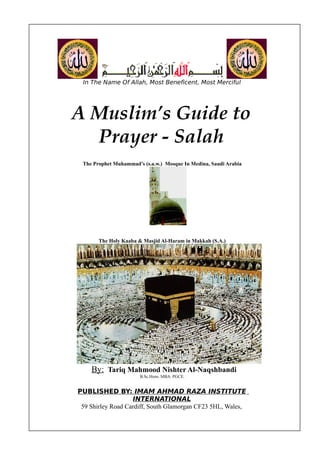 In The Name Of Allah, Most Beneficent, Most Merciful




A Muslim’s Guide to
  Prayer - Salah
 The Prophet Muhammad’s (s.a.w.) Mosque In Medina, Saudi Arabia




       The Holy Kaaba & Masjid Al-Haram in Makkah (S.A.)




    By: Tariq Mahmood Nishter Al-Naqshbandi
                       B.Sc.Hons. MBA. PGCE.


PUBLISHED BY: IMAM AHMAD RAZA INSTITUTE
                   INTERNATIONAL
 59 Shirley Road Cardiff, South Glamorgan CF23 5HL, Wales,
 