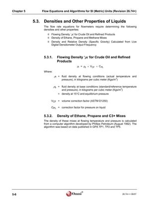 Chapter 5          Flow Equations and Algorithms for SI (Metric) Units (Revision 26.74+)


            5.3.    Densities and Other Properties of Liquids
                    The flow rate equations for flowmeters require determining the following
                    densities and other properties:
                        Flowing Density ‘f’ for Crude Oil and Refined Products
                        Density of Ethane, Propane and Methane Mixes
                        Density and Relative Density (Specific Gravity) Calculated from Live
                         Digital Densitometer Output Frequency



                    5.3.1.      Flowing Density ‘f’ for Crude Oil and Refined
                                Products
                                                f = b  VCF  C PL

                    Where:
                             f = fluid density at flowing conditions (actual temperature and
                                   pressure), in kilograms per cubic meter (Kgs/m3)

                             b = fluid density at base conditions (standard/reference temperature
                                   and pressure), in kilograms per cubic meter (Kgs/m3)
                                = density at 15C and equilibrium pressure

                          VCF = volume correction factor (ASTM D1250)

                          CPL = correction factor for pressure on liquid


                    5.3.2.      Density of Ethane, Propane and C3+ Mixes
                    The density of these mixes at flowing temperature and pressure is calculated
                    from a computer algorithm developed by Phillips Petroleum (August 1992). The
                    algorithm was based on data published in GPA TP1, TP2 and TP5.




                                                    ®
5-6                                                                                   26.74+  06/07
 