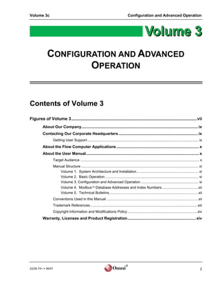 Volume 3c                                                                                Configuration and Advanced Operation




            CONFIGURATION AND ADVANCED
                    OPERATION


Contents of Volume 3
Figures of Volume 3........................................................................................................vii
         About Our Company.......................................................................................................... ix
         Contacting Our Corporate Headquarters ........................................................................ ix
                    Getting User Support ................................................................................................................ ix
         About the Flow Computer Applications ........................................................................... x
         About the User Manual....................................................................................................... x
                    Target Audience ........................................................................................................................ x
                    Manual Structure ...................................................................................................................... xi
                       Volume 1. System Architecture and Installation .............................................................. xi
                       Volume 2. Basic Operation .............................................................................................. xi
                       Volume 3. Configuration and Advanced Operation .......................................................... xi
                           Volume 4. Modbus Database Addresses and Index Numbers.....................................xii
                           Volume 5. Technical Bulletins..........................................................................................xii
                    Conventions Used in this Manual .............................................................................................xii
                    Trademark References............................................................................................................xiii
                    Copyright Information and Modifications Policy ......................................................................xiv
         Warranty, Licenses and Product Registration.............................................................. xiv




                                                                                       ®
22/26.74+  06/07                                                                                                                                           i
 