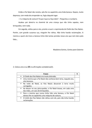 Então o Pai Natal não resistiu: pôs-lhe no sapatinho uma linda boneca. Depois, muito
depressa, com medo de arrepender-se, fugiu daquele lugar.
– E a máquina de costura? O que é que eu faço dela? – Perguntou a si próprio.
Acabou por deixá-la na chaminé de uma criança que não tinha sapatos, nem
brinquedos, nem nada.
Em seguida, voltou para o céu, pronto a ouvir a reprimenda do Chefe dos Pais Natais.
Porém, com grande surpresa sua, ninguém lhe ralhou. Não tinha havido reclamações. A
menina a quem ele tirara a boneca tinha tido tantas prendas nesse ano que nem dera pela
falta...

Madalena Gomes, Contos para Catarina

2. Coloca uma cruz () na afirmações verdadeiras(V).








Frases
O Chefe dos Pais Natais era muito distraído.
Uma menina que o Pai Natal não conhecia bem teria, naquele ano,
oito bonecas.
Na noite de Natal, os Pais Natais desceram à terra muito
carregados.
Ao descer no seu pára-quedas, o Pai Natal levava, em cada uma
das mãos, um saco de brinquedos.
Para a menina que nunca tinha tido uma boneca, o Pai Natal
deixou-lhe no sapatinho uma máquina de costura.
O chefe dos Pais Natais não ralhou com ele, pois não tinha havido
reclamações.

V

 