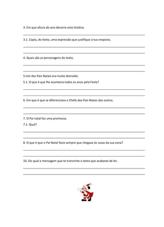 3. Em que altura do ano decorre esta história.
__________________________________________________________________________
3.1. Copia, do texto, uma expressão que justifique a tua resposta.
__________________________________________________________________________
__________________________________________________________________________
4. Quais são as personagens do texto.
__________________________________________________________________________
__________________________________________________________________________
5.Um dos Pais Natais era muito distraído.
5.1. O que é que lhe acontecia todos os anos pela Festa?
__________________________________________________________________________
__________________________________________________________________________
6. Em que é que se diferenciava o Chefe dos Pais Natais dos outros.
__________________________________________________________________________
__________________________________________________________________________
7. O Pai natal fez uma promessa.
7.1. Qual?
__________________________________________________________________________
__________________________________________________________________________
8. O que é que o Pai Natal fazia sempre que chegava às casas da sua zona?
__________________________________________________________________________
__________________________________________________________________________
10. Diz qual a mensagem que te transmite o texto que acabaste de ler.
__________________________________________________________________________
__________________________________________________________________________

 