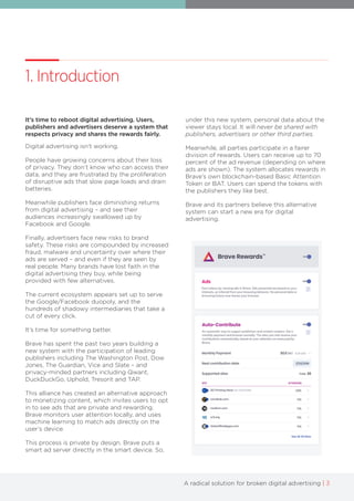 A radical solution for broken digital advertising | 3
1. Introduction
It’s time to reboot digital advertising. Users,
publishers and advertisers deserve a system that
respects privacy and shares the rewards fairly.
Digital advertising isn't working.
People have growing concerns about their loss
of privacy. They don’t know who can access their
data, and they are frustrated by the proliferation
of disruptive ads that slow page loads and drain
batteries.
Meanwhile publishers face diminishing returns
from digital advertising – and see their
audiences increasingly swallowed up by
Facebook and Google.
Finally, advertisers face new risks to brand
safety. These risks are compounded by increased
fraud, malware and uncertainty over where their
ads are served – and even if they are seen by
real people. Many brands have lost faith in the
digital advertising they buy, while being
provided with few alternatives.
The current ecosystem appears set up to serve
the Google/Facebook duopoly, and the
hundreds of shadowy intermediaries that take a
cut of every click.
It’s time for something better.
Brave has spent the past two years building a
new system with the participation of leading
publishers including The Washington Post, Dow
Jones, The Guardian, Vice and Slate – and
privacy-minded partners including Qwant,
DuckDuckGo, Uphold, Tresorit and TAP.
This alliance has created an alternative approach
to monetizing content, which invites users to opt
in to see ads that are private and rewarding.
Brave monitors user attention locally, and uses
machine learning to match ads directly on the
user’s device.
This process is private by design. Brave puts a
smart ad server directly in the smart device. So,
under this new system, personal data about the
viewer stays local. It will never be shared with
publishers, advertisers or other third parties.
Meanwhile, all parties participate in a fairer
division of rewards. Users can receive up to 70
percent of the ad revenue (depending on where
ads are shown). The system allocates rewards in
Brave’s own blockchain-based Basic Attention
Token or BAT. Users can spend the tokens with
the publishers they like best.
Brave and its partners believe this alternative
system can start a new era for digital
advertising.
 