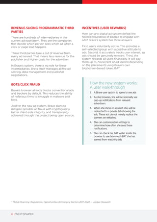6 | WHITEPAPER
* Mobile Roaming: Regulations, Opportunities & Emerging Sectors 2017-2022 — Juniper Research
REVENUE-SLICING PROGRAMMATIC THIRD
PARTIES
There are hundreds of intermediaries in the
current ad ecosystem. They are the companies
that decide which person sees which ad when a
click or page load happens.
These third parties take a cut of revenue from
every ad served. That means less revenue for the
publisher and higher costs for the advertiser.
In Brave’s system, there is no role for these
intermediaries. Brave itself manages all the ad
serving, data management and publisher
negotiations.
BOTS/CLICK FRAUD
Brave’s browser already blocks conventional ads
and trackers by default. This reduces the ability
of nefarious firms to smuggle in malware and
bots.
And for the new ad system, Brave plans to
mitigate possible ad fraud with cryptography,
better client-side integrity, and transparency
achieved through the project being open source.
INCENTIVES (USER REWARDS)
How can any digital ad system defeat the
historic reluctance of people to engage with
ads? Brave’s system has three answers.
First, users voluntarily opt in. This provides a
self-selected group with a positive attitude to
ads. Second, it accurately tracks user interest, so
ads should be genuinely relevant. Third, the
system rewards all users financially. It will pay
them up to 70 percent of ad spend (depending
on the placement) using Brave's own
blockchain-based token, BAT.
How the new system works:
A user walk-through
1. A Brave user opts in to agree to see ads
2. As she browses, she will occasionally see
pop-up notifications from relevant
advertisers
3. When she clicks on an alert, she will be
redirected to a private tab showing the
ads. These ads do not merely replace the
banners on websites.
4. She can customize her settings to
determine how often she sees these
notifications.
5. She can check her BAT wallet inside the
browser to see how much BAT she has
earned from watching ads
 