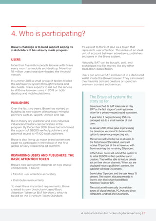 A radical solution for broken digital advertising | 7
4. Who is participating?
Brave's challenge is to build support among its
stakeholders. It has already made progress.
USERS
More than five million people browse with Brave
every month on mobile and desktop. More than
10 million users have downloaded the Android
version.
In summer 2018 a small group of testers trialled
the ad/rewards system through the beta and
dev builds. Brave expects to roll out the service
to all Brave browser users in 2019 on both
desktop and mobile platforms.
PUBLISHERS
Over the last two years, Brave has worked on
building its new system with privacy-minded
partners such as, Qwant, Uphold and Tap.
But in theory any publisher and even individual
influencers/creators can participate in the
program. By December 2018, Brave had confirmed
the support of 28,000 verified publishers, and
potential access to 47,420 total publishers.
Brave is also lining up major brand advertisers
eager to participate in the rollout of the first
global privacy-respecting ad platform.
REWARDING USERS AND PUBLISHERS: THE
BASIC ATTENTION TOKEN
Brave's new ad system depends on two crucial
components. It has to:
• Monitor user attention accurately
• Distribute revenue fairly
To meet these important requirements, Brave
created its own blockchain-based Basic
Attention Token (or BAT for short), which is
based on the Ethereum Token Standard.
It's easiest to think of BAT as a token that
represents user attention. This makes it an ideal
unit of account between advertisers, publishers
and users in the Brave system.
Naturally, BAT can be bought, sold, and
exchanged into fiat money like any other
blockchain-based token.
Users can accrue BAT and keep it in a dedicated
wallet inside the Brave browser. They can reward
their favorite content creators or spend on
premium content and services.
The Brave ad system: the
story so far
Brave launched its BAT token sale in May
2017 as the first stage of creating its new
vision for a privacy-respecting ad ecosystem.
A year later, it began showing 250 pre-
packaged ads to a small number of trial
users.
In January 2019, Brave gave anyone using
the developer version of its browser the
option to see privacy-respecting ads.
The service will soon be live to all users. In
the first phase of the rollout, users will
receive 70 percent of the ad revenue, with
Brave receiving the remaining 30 percent.
In the future, Brave will extend the system to
its initial 28,000 verified publishers and
creators. They will be able to feature private
ads on their sites or channels. When ads are
displayed inside a publisher’s content, the
publisher will keep 70 percent.
Brave takes 15 percent and the user keeps 15
percent. The system allocates rewards in
Brave’s own blockchain-based Basic
Attention Token or BAT.
The solution will eventually be available
across all digital devices, PC, Mac and Linux
computers, Android and iOS phones.
 