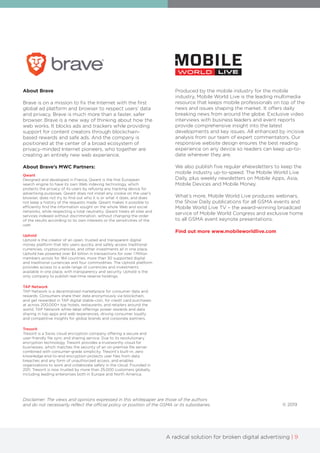 A radical solution for broken digital advertising | 9
© 2019
Produced by the mobile industry for the mobile
industry, Mobile World Live is the leading multimedia
resource that keeps mobile professionals on top of the
news and issues shaping the market. It offers daily
breaking news from around the globe. Exclusive video
interviews with business leaders and event reports
provide comprehensive insight into the latest
developments and key issues. All enhanced by incisive
analysis from our team of expert commentators. Our
responsive website design ensures the best reading
experience on any device so readers can keep up-to-
date wherever they are.
We also publish five regular eNewsletters to keep the
mobile industry up-to-speed: The Mobile World Live
Daily, plus weekly newsletters on Mobile Apps, Asia,
Mobile Devices and Mobile Money.
What’s more, Mobile World Live produces webinars,
the Show Daily publications for all GSMA events and
Mobile World Live TV – the award-winning broadcast
service of Mobile World Congress and exclusive home
to all GSMA event keynote presentations.
Find out more www.mobileworldlive.com
Disclaimer: The views and opinions expressed in this whitepaper are those of the authors
and do not necessarily reflect the official policy or position of the GSMA or its subsidiaries.
About Brave
Brave is on a mission to fix the Internet with the first
global ad platform and browser to respect users’ data
and privacy. Brave is much more than a faster, safer
browser. Brave is a new way of thinking about how the
web works. It blocks ads and trackers while providing
support for content creators through blockchain-
based rewards and safe ads. And the company is
positioned at the center of a broad ecosystem of
privacy-minded Internet pioneers, who together are
creating an entirely new web experience.
About Brave’s MWC Partners:
Qwant
Designed and developed in France, Qwant is the first European
search engine to have its own Web indexing technology, which
protects the privacy of its users by refusing any tracking device for
advertising purposes. Qwant does not install any cookie on the user's
browser, does not try to find out who it is or what it does, and does
not keep a history of the requests made. Qwant makes it possible to
efficiently find the information sought on the whole Web and social
networks, while respecting a total neutrality. Qwant treats all sites and
services indexed without discrimination, without changing the order
of the results according to its own interests or the sensitivities of the
user.
Uphold
Uphold is the creator of an open, trusted and transparent digital
money platform that lets users quickly and safely access traditional
currencies, cryptocurrencies, and other investments all in one place.
Uphold has powered over $4 billion in transactions for over 1 Million
members across for 184 countries, more than 30 supported digital
and traditional currencies and four commodities. The Uphold platform
provides access to a wide range of currencies and investments
available in one place, with transparency and security. Uphold is the
only company to publish real-time reserve holdings.
TAP Network
TAP Network is a decentralized marketplace for consumer data and
rewards. Consumers share their data anonymously via blockchain,
and get rewarded in TAP digital stable-coin, for credit card purchases
at across 200,000+ top hotels, restaurants, and retailers around the
world. TAP Network white-label offerings power rewards and data
sharing in top apps and web experiences, driving consumer loyalty
and competitive insights for global brands and corporate partners.
Tresorit
Tresorit is a Swiss cloud encryption company offering a secure and
user-friendly file sync and sharing service. Due to its revolutionary
encryption technology, Tresorit provides a trustworthy cloud for
businesses, which matches the security of an on-premise file server
combined with consumer-grade simplicity. Tresorit’s built-in, zero
knowledge end-to-end encryption protects user files from data
breaches and any form of unauthorized access, and enables
organizations to work and collaborate safely in the cloud. Founded in
2011, Tresorit is now trusted by more than 25.000 customers globally,
including leading enterprises both in Europe and North America.
 