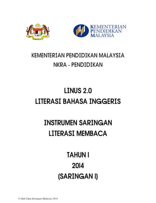 © Hak Cipta Kerajaan Malaysia 2014 
KEMENTERIAN PENDIDIKAN MALAYSIA 
NKRA - PENDIDIKAN 
LINUS 2.0 
LITERASI BAHASA INGGERIS 
INSTRUMEN SARINGAN 
LITERASI MEMBACA 
TAHUN 1 
2014 
(SARINGAN 1)  