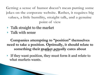 Talk straight to the market Talk with sense If they want position, they must form it and relate to what markets wants. Companies attempting to “position” themselves need to take a position. Optimally, it should relate to something their market actually cares about 