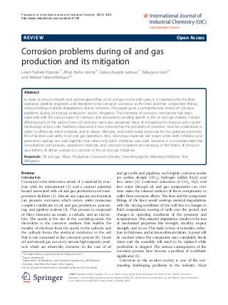 REVIEW Open Access
Corrosion problems during oil and gas
production and its mitigation
Lekan Taofeek Popoola1*
, Alhaji Shehu Grema2†
, Ganiyu Kayode Latinwo3†
, Babagana Gutti2†
and Adebori Saheed Balogun4†
Abstract
In order to ensure smooth and uninterrupted flow of oil and gas to the end users, it is imperative for the field
operators, pipeline engineers, and designers to be corrosion conscious as the lines and their component fittings
would undergo material degradations due to corrosion. This paper gives a comprehensive review of corrosion
problems during oil and gas production and its mitigation. The chemistry of corrosion mechanism had been
examined with the various types of corrosion and associated corroding agents in the oil and gas industry. Factors
affecting each of the various forms of corrosion were also presented. Ways of mitigating this menace with current
technology of low costs had been discussed. It was noticed that the principles of corrosion must be understood in
order to effectively select materials and to design, fabricate, and utilize metal structures for the optimum economic
life of facilities and safety in oil and gas operations. Also, oil and gas materials last longer when both inhibitors and
protective coatings are used together than when only batch inhibition was used. However, it is recommended that
consultations with process, operations, materials, and corrosion engineers are necessary in the fitness of things to
save billions of dollars wasted on corrosion in the oil and gas industries.
Keywords: Oil and gas; Alloys; Production; Corrosion; Industry; Corroding agents; Materials; Inhibitors; Test;
Mitigation
Review
Introduction
Corrosion is the destructive attack of a material by reac-
tion with its environment [1] and a natural potential
hazard associated with oil and gas production and trans-
portation facilities [2]. Almost any aqueous environment
can promote corrosion, which occurs under numerous
complex conditions in oil and gas production, process-
ing, and pipeline systems [3]. This process is composed
of three elements: an anode, a cathode, and an electro-
lyte. The anode is the site of the corroding metal, the
electrolyte is the corrosive medium that enables the
transfer of electrons from the anode to the cathode, and
the cathode forms the electrical conductor in the cell
that is not consumed in the corrosion process [4]. Crude
oil and natural gas can carry various high-impurity prod-
ucts which are inherently corrosive. In the case of oil
and gas wells and pipelines, such highly corrosive media
are carbon dioxide (CO2), hydrogen sulfide (H2S), and
free water [5]. Continual extraction of CO2, H2S, and
free water through oil and gas components can over
time make the internal surfaces of these components to
suffer from corrosion effects. The lines and the component
fittings of the lines would undergo material degradations
with the varying conditions of the well due to changes in
fluid compositions, souring of wells over the period, and
changes in operating conditions of the pressures and
temperatures. This material degradation results in the loss
of mechanical properties like strength, ductility, impact
strength, and so on. This leads to loss of materials, reduc-
tion in thickness, and at times ultimate failure. A point will
be reached where the component may completely break
down and the assembly will need to be replaced while
production is stopped. The serious consequences of the
corrosion process have become a problem of worldwide
significance [1].
Corrosion in the modern society is one of the out-
standing challenging problems in the industry. Most
* Correspondence: popoolalekantaofeek@yahoo.com
†
Equal contributors
1
Department of Petroleum and Chemical Engineering, Afe Babalola
University, Ado-Ekiti, Ekiti State +234, Nigeria
Full list of author information is available at the end of the article
© Popoola; licensee Springer. This is an Open Access article distributed under the terms of the Creative Commons
Attribution License (http://creativecommons.org/licenses/by/2.0), which permits unrestricted use, distribution, and reproduction
in any medium, provided the original work is properly cited.
Popoola et al. International Journal of Industrial Chemistry
2013
2013, 4:35
http://www.industchem.com/content/4/1/35
 
