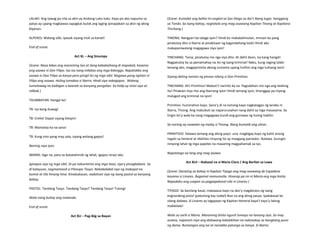 LALAKI: Ang tawag po nila sa akin ay Andong Luko-luko. Kaya po ako napunta sa
patyo ay upang magbawas sapagkat bulok ang laging ipinapakain sa akin ng aking
biyenan.
ALPERES: Walang silbi. Ipasok siyang muli sa karsel!
End of scene.
Act XL – Ang Sinumpa
(Scene: Nasa labas ang maraming tao at ilang kababaihang di mapakali, kasama
ang asawa ni Don Filipo. Isa-isa nang inilabas ang mga bilanggo. Napatakbo ang
asawa ni Don Filipo sa kanya pero pinigil ito ng mga sibil. Nagawa pang ngitian ni
Filipo ang asawa. Huling lumabas si Ibarra. Hindi siya nakagapos. Walang
tumatawag na kaibigan o kaanak sa kanyang pangalan. Sa halip ay sinisi siya at
nilibak.)
TAUMBAYAN: Hangal ka!
TB: Isa kang duwag!
TB: Erehe! Dapat siyang bitayin!
TB: Mamatay ka na sana!
TB: Kung sino pang may sala, siyang walang gapos!
Narinig niya iyon.
IBARRA: Sige na, para sa ikatatahimik ng lahat, igapos ninyo ako.
Iginapos siya ng mga sibil. Di pa nakuntento ang mga taao, siya’y pinagbabato. Sa
di kalayuan, nagmamasid si Pilosopo Tasyo. Nakabalabal siya ng makapal na
kumot at tila hinang-hina. Kinabukasan, nadatnan siya ng isang pastol sa kanyang
bahay.
PASTOL: Tandang Tasyo. Tandang Tasyo? Tandang Tasyo! Tulong!
Wala nang buhay ang matanda.
End of scene.
Act XLI – Pag-ibig sa Bayan
(Scene: Kumalat ang balita tn=ungkol sa San Diego sa iba’t ibang lugar, hanggang
sa Tondo. Sa isang bahay, nagtatalo ang mag-asawang Kapitan Tinong at Kapitana
Tinchang.)
TINONG: Nangyari ba talaga iyon? Hindi ko makakalimutan, minsan ko pang
pinatuloy dito si Ibarra at pinakitaan ng kagandahang loob! Hindi ako
makapaniwalang magagawa niya iyon!
TINCHANG: Tama, pinatuloy mo nga siya dito. At dahil doon, isa kang hangal!
Nagpatuloy ka sa pamamahay na ito ng isang kriminal! Naku, kung naging lalaki
lamang ako, magpiprisinta akong sumama upang hulihin ang mga tulisang iyon!
Siyang dating naman ng pinsan nilang si Don Primitivo.
TINCHANG: Ah! Primitivo! Mabuti’t naririto ka na. Pagsabihan mo nga ang lalaking
ito! Pinakain niya rito ang Ibarrang iyon! Hindi lamang iyon, tinanggap pa niyang
malugod ang kriminal na iyon!
Primitivo: huminahon kayo. Sana’y di na lamang kayo nagkatagpo ng landas ni
Ibarra, Tinong. Ang mabubuti ay naparurusahan nang dahil sa mga masasama. Sa
tingin ko’y wala ka nang magagawa kundi ang gumawa ng huling habilin.
Sa narinig ay nawalan ng malay si Tinong. Nang bumalik ang ulirat…
PRIMITIVO: Dalawa lamang ang aking payo: una, magbigay kayo ng kahit anong
regalo sa heneral at idahilan ninyong ito ay maagang pamasko. Ikalawa. Sunugin
ninyong lahat ng mga papeles na maaaring magpahamak sa iyo.
Napatango na lang ang mag-asawa.
Act XLII – Ikakasal na si Maria Clara / Ang Barilan sa Lawa
(Scene: Darating sa bahay ni Kapitan Tiyago ang mag-asawang de Espadana
kasama si Linares. Bagamat namumutla. Hinarap pa rin ni Maria ang mga bisita.
Napadako ang usapan sa pagpapakasal nila ni Linares.)
TIYAGO: Sa kanilang kasal, makaaasa kayo na ako’y magdaraos ng isang
engrandeng pista! (pabulong kay Isabel) Buo na ang aking pasya. Ipakakasal ko
silang dalawa. Si Linares ay tagapayo ng Kapitan Heneral kaya’t tayo’y lalong
makikilala!
Wala sa sarili si Maria. Maraming bisita ngunit lumayo na lamang siya. Sa may
asotea, napansin niya ang dalawang kalalakihan na nakasakay sa bangkang puno
ng damo. Bumangon ang isa at nanakbo patungo sa kanya. Si Ibarra.
 