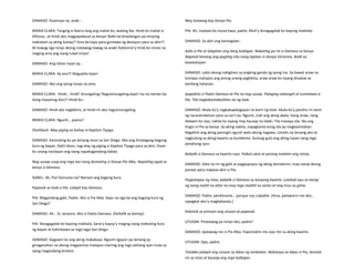 DAMASO: Pasensya na, anak--
MARIA CLARA: Tanging si Ibarra lang ang mahal ko, walang iba. Hindi ko mahal si
Alfonso…at hindi ako magpapakasal sa kanya! Bakit ba kinailangan pa ninyong
makialam sa aking buhay?! Sino ba kayo para gumawa ng desisyon para sa akin?!
At huwag nga ninyo akong matawag-tawag na anak! Kailanma’y hindi ko ninais na
maging ama ang isang tulad ninyo!
DAMASO: Ang totoo niyan ay…
MARIA CLARA: Ay ano?! Magsalita kayo!
DAMASO: Ako ang iyong tunay na ama.
MARIA CLARA: Hindi… hindi! Sinungaling! Nagsisinungaling kayo! Isa na naman ba
itong masamng biro?! Hindi ko--
DAMASO: Hindi ako nagbibiro, at hindi rin ako nagsisinungaling.
MARIA CLARA: Ngunit… paano?
Flashback. May piging sa bahay ni Kapitan Tiyago.
DAMASO: Kararating ko pa lamang noon sa San Diego. Ako ang itinalagang bagong
kura ng bayan. Dahil doon, nag-alay ng piging si Kapitan Tiyago para sa akin. Doon
ko unang nasilayan ang isang napakagandang babae.
Nag-uusap-usap ang mga tao nang dumating si Donya Pia Alba. Napatitig agad sa
kanya si Damaso.
ISABEL: Ah, Pia! Kamusta na? Naroon ang bagong kura.
Papasok sa loob si Pia. Lalapit kay Damaso.
PIA: Magandang gabi, Padre. Ako si Pia Alba. Kayo na nga ba ang bagong kura ng
San Diego?
DAMASO: Ah… Si, senyora. Ako si Padre Damaso. (hahalik sa kamay)
PIA: Ikinagagalak ko kayong makilala. Sana’y kayoy’y maging isang mabuting kura
ng bayan at halimbawa sa mga taga-San Diego.
DAMASO: Gagawin ko ang aking makakaya. Ngunit ngayon pa lamang ay
ginaganahan na akong magpamisa matapos marinig ang mga salitang iyan mula sa
isang magandang binibini.
May tatawag kay Donya Pia.
PIA: Ah, maiwan ko muna kayo, padre. Muli’y ikinagagalak ko kayong makilala.
DAMASO: Sa akin ang karangalan.
Aalis si Pia at lalapitan ang ilang kaibigan. Nakatitig pa rin si Damaso sa kanya.
Napatid lamang ang pagtitig nito nang lapitan ni Donya Victorina. Balik sa
kasalukuyan.
DAMASO: Labis akong nabighani sa angking ganda ng iyong ina. Sa bawat araw na
lumipas matapos ang aming unang pagkikita, araw-araw ko siyang dinalaw sa
kanilang tahanan.
Ipapakita si Padre Damaso at Pia na nag-uusap. Palaging nakangiti at tumatawa si
Pia. Tila nagkakamabutihan na ng loob.
DAMASO: Akala ko’y nagkakapalagayan na kami ng loob. Akala ko’y pareho rin kami
ng nararamdaman para sa isa’t isa. Ngunit, mali ang aking akala. Isang araw, nang
dalawin ko siya, nakita ko siyang may kausap na lalaki. Tila masaya sila. Iba ang
tingin ni Pia sa kanya. Sa aking nakita, napagtanto kong sila ay magkasintahan.
Nagdilim ang aking paningin ngunit wala akong nagawa. Umalis na lamang ako at
nagkulong sa aking kwarto sa kumbento. Gulong-gulo ang aking isipan nang mga
panahong iyon.
Babalik si Damaso sa kwarto niya. Paikot-ukot at parang malalim ang iniisip.
DAMASO: Dala na rin ng galit at pagpupuyos ng aking damdamin, may naisip akong
paraan para mapasa-akin si Pia.
Pagkatapos ng misa, babalik si Damaso sa kanyang kwarto. Luluhod siya sa harap
ng isang maliit na altar na may mga maliliit na santo at may krus sa gitna.
DAMASO: Padre, perdóname… porque soy culpable. (Ama, patawarin mo ako…
sapagkat ako’y magkakasala.)
Kakatok sa pintuan ang utusan at papasok.
UTUSAN: Pinatawag po ninyo ako, padre?
DAMASO: Ipatawag mo si Pia Alba. Papuntahin mo siya rito sa aking kwarto.
UTUSAN: Opo, padre.
Tatakbo palapit ang utusan sa labas ng simbahan. Nakatayo sa labas si Pia, dumalo
rin sa misa at kausap ang mga kaibigan.
 