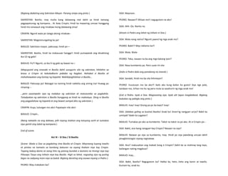 (Biglang dadating ang Sakristan-Mayor. Parang sinipa ang pinto.)
SAKRISTAN: Basilio, may multa kang dalawang real dahil sa hindi tamang
pagpapatunog ng kampana… At ikaw Crispin, hindi ka maaaring umuwi hanggang
hindi mo isinasauli ang ninakaw mong dalawang onsa!
CRISPIN: Ngunit wala po talaga akong ninakaw--
SAKRISTAN: Magsisinungaling ka pa!
BASILIO: Sakristan mayor, pakiusap, hindi po—
SAKRISTAN: Basilio, hindi ka makauuwi hangga’t hindi pumapatak ang eksaktong
ika-10 ng gabi!
BASILIO: Po?! Ngunit, sa ika-9 ng gabi ay bawal na—
(Mapuputol ang sinasabi ni Basilio dahil susugurin sila ng sakristan, hihilahin sa
braso si Crispin at kakaladkarin pababa ng hagdan. Hahabol si Basilio at
mahahawakan ang kamay ng kapatid. Makikipaghilahan si Basilio…
BASILIO: Pakiusap po! Matagal na naming hindi nakikita ang aming ina! Huwag po
ninyong---
…pero sasampalin siya ng malakas ng sakristan at matutumba sa pagkahilo.
Tatadyakan ng sakristan si Basilio hanggang sa hindi na makatayo. Dinig ni Basilio
ang pagpalahaw ng kapatid at ang bawat sampal dito ng sakristan.)
CRISPIN: Kuya, tulungan mo ako! Papatayin nila ako!
BASILIO: Crispin…
(Nang nakaalis na ang dalawa, pilit niyang iniahon ang kanyang sarili at tumakas
siya gamit ang lubid ng kampana.)
End of scene.
Act IX – Si Sisa / Si Basilio
(Scene: Abala si Sisa sa pagdating nina Basilio at Crispin. Mayroong tuyong tawilis
at pinitas na kamatis sa kanilang bakuran na siyang ihahain niya kay Crispin.
Tapang baboy-damo at isang hita ng patong bundok o dumara na hiningi niya kay
Pilosopo Tasyo ang inihain niya kay Basilio. Higit sa lahat, nagsaing siya ng puting
bigas na sadyang inani niya sa bukid. Biglang darating ang asawa niyang si Pedro.)
PEDRO: May makakain ba?
SISA: Mayroon.
PEDRO: Nasaan?! Bilisan mo't nagugutom na ako!
SISA: Ahh- Oo. Narito na.
(Kinain ni Pedro ang lahat ng inihain ni Sisa.)
SISA: Wala nang natira? Ngunit paano'ng mga anak mo?
PEDRO: Bakit?! May reklamo ka?!
SISA: Wala. Wala-
PEDRO: Teka, nasaan na ba ang mga batang iyon?
SISA: Nasa kumbento pa. Pero uuwi rin sila-
(Aalis si Pedro dala ang panabong na manok.)
SISA: Sandali, hindi mo ba sila hihintayin?
PEDRO: Inuutusan mo ba ako?! Aalis ako kung kailan ko gusto! Siya nga pala,
tandaan mo, tirhan mo ko ng pera mula sa sasahurin ng mga anak mo!
(Exit si Pedro. Iiyak si Sisa. Magsasaing siya. Iiyak ulit tapos magdadasal. Biglang
bubukas ng pabigla ang pinto.)
BASILIO: Inay! Inay! Gising pa po ba kayo? Inay!
SISA: (lalabas galing sa kusina) Basilio! Anak ko! Anon'ng nangyari sa'yo? Bakit ka
umiiyak? Bakit ka sugatan?
BASILIO: Tumakas po ako sa kumbento. Takot na takot na po ako. At si Crispin po--
SISA: Bakit, ano bang nangyari kay Crispin? Nasaan na siya?
BASILIO: Naiwan po siya sa kumbento, Inay. Hindi po siya pwedeng umuwi dahil
pinagbintangan siyang nagnakaw.
SISA: Ano? Inakusahan ang mabait kong si Crispin? Dahil ba sa mahirap lang tayo,
kailangan nating magdusa?
BASILIO: Inay…
SISA: Bakit, Basilio? Nagugutom ka? Halika ka, heto…heto ang kanin at tawilis.
Kumain ka, anak ko.
 