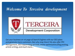 Welcome To Terceira development
Get your business on 1st page of Search Engines with our SEO plans
and generate more customers. But why stop there! We also offer PPC
management, SEO copywriting services, onsite optimization,blog posting,
article writing, and much more...
 
