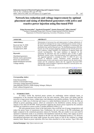 Indonesian Journal of Electrical Engineering and Computer Science
Vol. 21, No. 2, February 2021, pp. 647~656
ISSN: 2502-4752, DOI: 10.11591/ijeecs.v21.i2.pp647-656  647
Journal homepage: http://ijeecs.iaescore.com
Network loss reduction and voltage improvement by optimal
placement and sizing of distributed generators with active and
reactive power injection using fine-tuned PSO
Eshan Karunarathne1
, Jagadeesh Pasupuleti2
, Janaka Ekanayake3
, Dilini Almeida4
1,2,4
Institute of Sustainable Energy (ISE), Universiti Tenaga Nasional (UNITEN), Malaysia
3
Department of of Electrical Engineering, University of Peradeniya, Sri lanka
Article Info ABSTRACT
Article history:
Received Apr 19, 2020
Revised Jun 15, 2020
Accepted Jul 8, 2020
Minimization of real power loss and improvement of voltage authenticity of
the network are amongst the key issues confronting power systems owing to
the heavy demand development problem, contingency of transmission and
distribution lines and the financial costs. The distributed generators (DG) has
become one of the strongest mitigating strategies for the network power loss
and to optimize voltage reliability over integration of capacitor banks and
network reconfiguration. This paper introduces an approach for the
optimizing the placement and sizes of different types of DGs in radial
distribution systems using a fine-tuned particle swarm optimization (PSO).
The suggested approach is evaluated on IEEE 33, IEEE 69 and a real
network in Malaysian context. Simulation results demonstrate the
productiveness of active and reactive power injection into the electric power
system and the comparison depicts that the suggested fine-tuned PSO
methodology could accomplish a significant reduction in network power loss
than the other research works.
Keywords:
Distributed generators
Particle swarm optimization
Power loss minimization
Radial distribution networks
Voltage stability
This is an open access article under the CC BY-SA license.
Corresponding Author:
Eshan Karunarathne
Institute of Sustainable Energy
University Tenaga Nasional (UNITEN)
Jalan IKRAM-UNITEN, 43000, Kajang, Selangor, Malaysia
Email: eshkaru16@gmail.com
1. INTRODUCTION
In today’s world, the electrical power systems are confronting various technical issues, as
consequences to the increased load growth of the last mile networks. These issues will further lead the
networks to larger power losses, voltage drops, load imbalances and stability problems. Therefore, DGs have
come up as a viable way of relieving such issues in a radial distribution network [1]. In [2], the DGs are
defined as power generating sources, which are connected to the distribution systems, having a typical
capacity of less than 50-100 MW. Small generators supplying the electric power required by the customers
and these are scattered in a power system, is another definition of DGs [3, 4].
DG units generate power closer to the load centers, thus avoid the cost of energy transportation and
reduce the power losses in transmission lines. Furthermore, the cost savings of the DG technologies are
higher compared to the centralized generation station [5]. Normally, DGs are smaller in size and could be
operated in stand-alone mode or in correlation with distribution network [6]. Hence, their impact on power
system operation, control and stability depend on the DG size and the integrating location [7, 8]. However,
non-optimized placement and sizing might increase the power losses as well as the violations in voltage
statutory limits. Based on power injections, DGs have been classified in to four sections. Type I DGs only
 