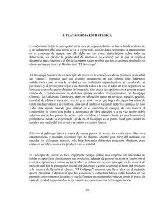 3. PLATAFORMA ESTRATEGICA


Es importante desde la concepción de la idea de negocio plantearse hacia dónde se desea ir,
y no solamente ello sino cómo se va a lograr esto, una de éstas respuestas la encontramos
en el concepto de marca, por ello debe ser tan claro, destacándose sobre todo las
diferencias, sin olvidar la posibilidad de ampliarse, la claridad con la que la empresa
desarrolle este concepto y el fin de la misma hacen posible que los excelentes resultados se
observan hoy en día en el Restaurante “El Galápago”.


 El Galápago fundamenta su concepto de marca en la concepción de su producto primordial
las “carnes”, logrando que sus clientes encuentren en una misma idea diferentes
satisfactores como lo son la calidad en sus cualidades organolépticas, el tamaño de las
porciones y el precio para llegar a su clientela todos a la vez, el ideal de este negocio es no
limitarse a un solo grupo objetivo del mercado, sino poder dar opciones para generar mayor
campo de reconocimiento en distintos grupos sociales, diferenciándose el Galápago
Central, del Galápago Campestre, tanto en ubicación como en servicio, espacio, precios,
cantidad de platos y atención, pero el gran atractivo es que logra distinguir los sitios de
venta sin discriminar a su clientela, sino por el contrario haciendo notar las ventajas del uno
y del otro, siendo esto de gran utilidad en el momento de escoger, de esta manera el
consumidor se siente con poder y autonomía de libre elección y a su vez recibe doble
información de los puntos de venta, convirtiéndose el mismo cliente en una herramienta
publicitaria, donde la experiencia vivida en el Galápago es el punto focal para vender su
nombre por medio del voz a voz o referidos a clientes futuros.


Además el galápago busca a través de varios puntos de venta, los cuales tiene diferentes
características, y atienden diferentes tipo de clientes, abarcar gran parte del mercado sin
mezclar los diferentes estratos, más bien buscando diferentes mercados objetivos, pero
claro sin sacrificar nunca los productos ni su calidad.


El concepto de marca es bien importante porque define una empresa sin necesidad de
hablar o especificar directamente sus productos, además de generar un norte o rumbo por el
cual la empresa va a tomar su recorrido. La definición de este concepto es la manera de
mostrar cual fue la concepción inicial del Galápago y como se abordó el tema del producto
y la manera de llevarlo al cliente. “El Galápago” empresa que lleva años en el mercado
quiere presentar y demostrar que los cimientos y estructura básica están basadas en las
premisas anteriormente descritas y que la firmeza en mantenerlas intactas desde el punto de
vista de calidad ha permitido el crecimiento y reconocimiento de la organización.


                                              10
 