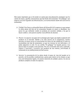 Otro punto importante que se ha tenido en cuenta para esta planeación estratégica son los
valores de merca, aquellas características que han hecho del restaurante “El Galápago” una
empresa con éxito logrando una diferenciación y un reconocimiento dentro del sector de los
restaurantes.


       Calidad: Este factor es primordial dentro del desarrollo de la empresa ya que aunque
       la oferta dentro del área de los restaurantes basados en carnes es abundante, son
       pocos los que realmente venden un producto de excelente calidad, y los que lo
       hacen venden a unos precios muchas veces difíciles de alcanzar.


       Precios: Los precios son parte de la estrategia para lograr una rápida aceptación del
       producto en el mercado. Debido a los altos precios de la competencia, muchas
       personas no tienen acceso al conocimiento de carnes de alta calidad por lo tanto no
       acostumbran este tipo de restaurantes, ya que sus recursos no son suficientes y el
       poder adquisitivo es alto. En ese sentido “El galápago” ha logrado gracias a sus
       precios bajos la acogida a estas personas. Por esto el mercado antes poco explorado,
       empezó a reaccionar y reconocer este producto de otra manera, convirtiendo al
       restaurante en un establecimiento de fácil acceso.


       Servicio: La presentación de los platos desde el punto de vista del tamaño en la
       porción y de las posibles combinaciones, genera gran interés en los clientes ya que
       esto está íntimamente ligado a los puntos anteriores de calidad y precio. Se crea un
       producto completo en todos los aspectos.




                                            11
 