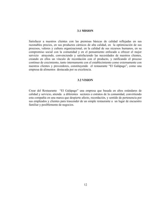 3.1 MISION


Satisfacer a nuestros clientes con las premisas básicas de calidad reflejadas en sus
razonables precios, en sus productos cárnicos de alta calidad, en la optimización de sus
procesos, valores y cultura organizacional, en la calidad de sus recursos humanos, en su
compromiso social con la comunidad y en el pensamiento enfocado a ofrecer el mejor
servicio atrayendo, convenciendo y satisfaciendo las necesidades de nuestros clientes,
creando en ellos un vínculo de recordación con el producto, y ratificando el proceso
continuo de crecimiento, tanto internamente con el establecimiento como externamente con
nuestros clientes y proveedores, constituyendo el restaurante “El Galápago”, como una
empresa de alimentos destacada por su excelencia.


                                      3.2 VISION


Crear del Restaurante “El Galápago” una empresa que basada en altos estándares de
calidad y servicio, atienda a diferentes sectores o estratos de la comunidad, convirtiendo
esta compañía en una marca que despierte afecto, recordación, y sentido de pertenencia por
sus empleados y clientes para trascender de un simple restaurante a un lugar de encuentro
familiar y posiblemente de negocios.




                                           12
 