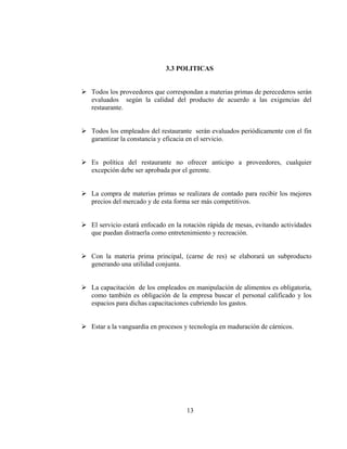 3.3 POLITICAS


Todos los proveedores que correspondan a materias primas de perecederos serán
evaluados según la calidad del producto de acuerdo a las exigencias del
restaurante.


Todos los empleados del restaurante serán evaluados periódicamente con el fin
garantizar la constancia y eficacia en el servicio.


Es política del restaurante no ofrecer anticipo a proveedores, cualquier
excepción debe ser aprobada por el gerente.


La compra de materias primas se realizara de contado para recibir los mejores
precios del mercado y de esta forma ser más competitivos.


El servicio estará enfocado en la rotación rápida de mesas, evitando actividades
que puedan distraerla como entretenimiento y recreación.


Con la materia prima principal, (carne de res) se elaborará un subproducto
generando una utilidad conjunta.


La capacitación de los empleados en manipulación de alimentos es obligatoria,
como también es obligación de la empresa buscar el personal calificado y los
espacios para dichas capacitaciones cubriendo los gastos.


Estar a la vanguardia en procesos y tecnología en maduración de cárnicos.




                                  13
 