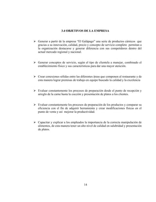 3.4 OBJETIVOS DE LA EMPRESA


Generar a partir de la empresa “El Galápago” una serie de productos cárnicos que
gracias a su innovación, calidad, precio y concepto de servicio completo permitan a
la organización destacarse y generar diferencia con sus competidores dentro del
actual mercado regional y nacional.


Generar conceptos de servicio, según el tipo de clientela a manejar, combinado el
establecimiento físico y sus características para dar una mayor atención.


Crear conexiones sólidas entre las diferentes áreas que componen al restaurante y de
esta manera lograr premisas de trabajo en equipo buscado la calidad y la excelencia


Evaluar constantemente los procesos de preparación desde el punto de recepción y
arreglo de la carne hasta la cocción y presentación de platos a los clientes.


Evaluar constantemente los procesos de preparación de los productos y comparar su
eficiencia con el fin de adquirir herramienta y crear modificaciones físicas en el
punto de venta y así mejorar la productividad.


Capacitar y explicar a los empleados la importancia de la correcta manipulación de
alimentos, de esta manera tener un alto nivel de calidad en salubridad y presentación
de platos.




                                     14
 