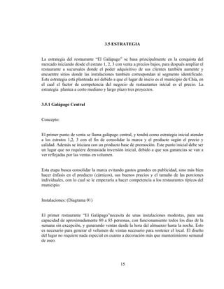3.5 ESTRATEGIA


La estrategia del restaurante “El Galápago” se basa principalmente en la conquista del
mercado iniciando desde el estrato 1, 2, 3 con venta a precios bajos, para después ampliar el
restaurante a sucursales donde el poder adquisitivo de sus clientes también aumente y
encuentre sitios donde las instalaciones también correspondan al segmento identificado.
Esta estrategia está planteada así debido a que el lugar de inicio es el municipio de Chía, en
el cual el factor de competencia del negocio de restaurantes inicial es el precio. La
estrategia plantea a corto mediano y largo plazo tres proyectos.


3.5.1 Galápago Central


Concepto:


El primer punto de venta se llama galápago central, y tendrá como estrategia inicial atender
a los estratos 1,2, 3 con el fin de consolidar la marca y el producto según el precio y
calidad. Además se iniciara con un producto base de promoción. Este punto inicial debe ser
un lugar que no requiere demasiada inversión inicial, debido a que sus ganancias se van a
ver reflejadas por las ventas en volumen.


Esta etapa busca consolidar la marca evitando gastos grandes en publicidad, sino más bien
hacer énfasis en el producto (cárnicos), sus buenos precios y el tamaño de las porciones
individuales, con lo cual se le empezaría a hacer competencia a los restaurantes típicos del
municipio.


Instalaciones: (Diagrama 01)


El primer restaurante “El Galápago”necesita de unas instalaciones modestas, para una
capacidad de aproximadamente 80 a 85 personas, con funcionamiento todos los días de la
semana sin excepción, y generando ventas desde la hora del almuerzo hasta la noche. Esto
es necesario para generar el volumen de ventas necesario para sostener el local. El diseño
del lugar no requiere nada especial en cuanto a decoración más que mantenimiento semanal
de aseo.




                                             15
 