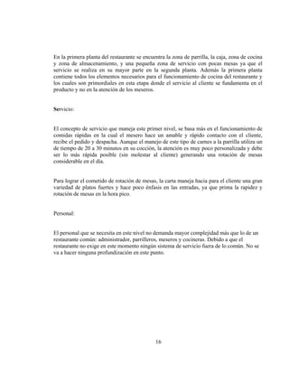 En la primera planta del restaurante se encuentra la zona de parrilla, la caja, zona de cocina
y zona de almacenamiento, y una pequeña zona de servicio con pocas mesas ya que el
servicio se realiza en su mayor parte en la segunda planta. Además la primera planta
contiene todos los elementos necesarios para el funcionamiento de cocina del restaurante y
los cuales son primordiales en esta etapa donde el servicio al cliente se fundamenta en el
producto y no en la atención de los meseros.


Servicio:


El concepto de servicio que maneja este primer nivel, se basa más en el funcionamiento de
comidas rápidas en la cual el mesero hace un amable y rápido contacto con el cliente,
recibe el pedido y despacha. Aunque el manejo de este tipo de carnes a la parrilla utiliza un
de tiempo de 20 a 30 minutos en su cocción, la atención es muy poco personalizada y debe
ser lo más rápida posible (sin molestar al cliente) generando una rotación de mesas
considerable en el día.


Para lograr el cometido de rotación de mesas, la carta maneja hacia para el cliente una gran
variedad de platos fuertes y hace poco énfasis en las entradas, ya que prima la rapidez y
rotación de mesas en la hora pico.


Personal:


El personal que se necesita en este nivel no demanda mayor complejidad más que lo de un
restaurante común: administrador, parrilleros, meseros y cocineras. Debido a que el
restaurante no exige en este momento ningún sistema de servicio fuera de lo común. No se
va a hacer ninguna profundización en este punto.




                                             16
 