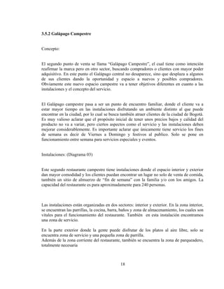 3.5.2 Galápago Campestre


Concepto:


El segundo punto de venta se llama “Galápago Campestre”, el cual tiene como intención
reafirmar la marca pero en otro sector, buscando compradores o clientes con mayor poder
adquisitivo. En este punto el Galápago central no desaparece, sino que desplaza a algunos
de sus clientes dando la oportunidad y espacio a nuevos y posibles compradores.
Obviamente este nuevo espacio campestre va a tener objetivos diferentes en cuanto a las
instalaciones y el concepto del servicio.


El Galápago campestre pasa a ser un punto de encuentro familiar, donde el cliente va a
estar mayor tiempo en las instalaciones disfrutando un ambiente distinto al que puede
encontrar en la ciudad, por lo cual se busca también atraer clientes de la ciudad de Bogotá.
Es muy valioso aclarar que el propósito inicial de tener unos precios bajos y calidad del
producto no va a variar, pero ciertos aspectos como el servicio y las instalaciones deben
mejorar considerablemente. Es importante aclarar que únicamente tiene servicio los fines
de semana es decir de Viernes a Domingo y festivos al publico. Solo se pone en
funcionamiento entre semana para servicios especiales y eventos.


Instalaciones: (Diagrama 03)


Este segundo restaurante campestre tiene instalaciones donde el espacio interior y exterior
dan mayor comodidad y los clientes puedan encontrar un lugar no solo de venta de comida,
también un sitio de almuerzo de “fin de semana” con la familia y/o con los amigos. La
capacidad del restaurante es para aproximadamente para 240 personas.



Las instalaciones están organizadas en dos sectores: interior y exterior. En la zona interior,
se encuentran las parrillas, la cocina, barra, baños y zona de almacenamiento, los cuales son
vitales para el funcionamiento del restaurante. También en esta instalación encontramos
una zona de servicio.

En la parte exterior donde la gente puede disfrutar de los platos al aire libre, solo se
encuentra zona de servicio y una pequeña zona de parrilla.
Además de la zona corriente del restaurante, también se encuentra la zona de parqueadero,
totalmente necesaria



                                             18
 