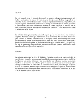 Servicio:


En este segundo nivel el concepto de servicio es un poco más complejo, porque no solo
incluye la atención a las mesas. El proceso de servicio comienza desde el parqueadero, en
el cual el cliente es recibido en su carro y ubicado organizadamente en el parqueadero, para
después ingresar al restaurante, sentarse en la mesa y ser atendido por un mesero, que junto
a los volantes o auxiliares de meseros, atienden al cliente, es decir, ya no solo está el
mesero por mesa sino que además están personas que colaboran y están pendientes del aseo
y del servicio de las mesas.


La carta del Galápago campestre esta diseñada para que las personas coman mayor número
de platos durante el tiempo que permanezcan en el restaurante. Por esta razón incluye una
gran variedad de entradas comparadas con el Galápago central. En cuanto a platos fuertes,
se implementan nuevos, con otras variedades para este nivel, como cortes especiales y
demás, complementando todo lo anterior con una sencilla carta de postres y licores entre
los que se encuentran vinos españoles, argentinos y chilenos, y tragos tradicionales desde
aguardiente hasta vodka, whisky y ginebra.


Personal:


Por obvias razones de servicio el Galápago Campestre requiere de nuevos niveles de
servicio entre los cuales se encuentra el guardián de parqueadero, quienes deben recibir las
familias en los carros, ubicarlos y dar seguridad a los vehículos mientras almuerzan.
También se encuentran los volantes quienes son los auxiliares de los meseros y están
encargados de realizar las actividades de servicio a la mesa, tales como: recoger los platos,
colocar los cubiertos. Además respectivamente en cocina y parrilla aparecen jefes que están
encargados de cada una de estas áreas. Esta persona es directamente responsable de su área
y de las personas involucradas en esta.




                                             19
 