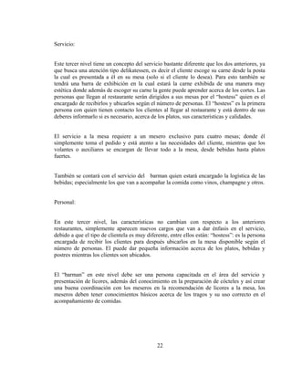 Servicio:


Este tercer nivel tiene un concepto del servicio bastante diferente que los dos anteriores, ya
que busca una atención tipo delikatessen, es decir el cliente escoge su carne desde la posta
la cual es presentada a él en su mesa (solo si el cliente lo desea). Para esto también se
tendrá una barra de exhibición en la cual estará la carne exhibida de una manera muy
estética donde además de escoger su carne la gente puede aprender acerca de los cortes. Las
personas que llegan al restaurante serán dirigidos a sus mesas por el “hostess” quien es el
encargado de recibirlos y ubicarlos según el número de personas. El “hostess” es la primera
persona con quien tienen contacto los clientes al llegar al restaurante y está dentro de sus
deberes informarlo si es necesario, acerca de los platos, sus características y calidades.


El servicio a la mesa requiere a un mesero exclusivo para cuatro mesas; donde él
simplemente toma el pedido y está atento a las necesidades del cliente, mientras que los
volantes o auxiliares se encargan de llevar todo a la mesa, desde bebidas hasta platos
fuertes.


También se contará con el servicio del barman quien estará encargado la logística de las
bebidas; especialmente los que van a acompañar la comida como vinos, champagne y otros.


Personal:


En este tercer nivel, las características no cambian con respecto a los anteriores
restaurantes, simplemente aparecen nuevos cargos que van a dar énfasis en el servicio,
debido a que el tipo de clientela es muy diferente, entre ellos están: “hostess”: es la persona
encargada de recibir los clientes para después ubicarlos en la mesa disponible según el
número de personas. El puede dar pequeña información acerca de los platos, bebidas y
postres mientras los clientes son ubicados.


El “barman” en este nivel debe ser una persona capacitada en el área del servicio y
presentación de licores, además del conocimiento en la preparación de cócteles y así crear
una buena coordinación con los meseros en la recomendación de licores a la mesa, los
meseros deben tener conocimientos básicos acerca de los tragos y su uso correcto en el
acompañamiento de comidas.




                                              22
 