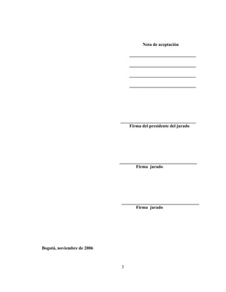 Nota de aceptación

                                 ______________________________

                                 ______________________________

                                 ______________________________

                                 ______________________________




                            __________________________________
                                Firma del presidente del jurado




                            ___________________________________
                                    Firma jurado




                             ___________________________________
                                    Firma jurado




Bogotá, noviembre de 2006



                             3
 