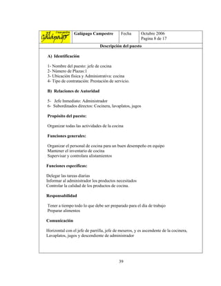 Galápago Campestre          Fecha       Octubre 2006
                                                        Pagina 8 de 17
                               Descripción del puesto

A) Identificación

1- Nombre del puesto: jefe de cocina
2- Número de Plazas:1
3- Ubicación física y Administrativa: cocina
4- Tipo de contratación: Prestación de servicio.

B) Relaciones de Autoridad

5- Jefe Inmediato: Administrador
6- Subordinados directos: Cocinera, lavaplatos, jugos

Propósito del puesto:

Organizar todas las actividades de la cocina

Funciones generales:

Organizar el personal de cocina para un buen desempeño en equipo
Mantener el inventario de cocina
Supervisar y controlara alistamientos

Funciones específicas:

Delegar las tareas diarias
Informar al administrador los productos necesitados
Controlar la calidad de los productos de cocina.

Responsabilidad

Tener a tiempo todo lo que debe ser preparado para el día de trabajo
Preparar alimentos

Comunicación

Horizontal con el jefe de parrilla, jefe de meseros, y es ascendente de la cocinera,
Lavaplatos, jugos y descendiente de administrador




                                           39
 
