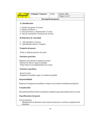 Galápago Campestre          Fecha     Octubre 2006
                                                      Pagina 9 de 17
                              Descripción del puesto

A) Identificación

1- Nombre del puesto: Cocinera
2- Número de Plazas: 3
3- Ubicación física y Administrativa: Cocina
4- Tipo de contratación: Prestación de servicio.

B) Relaciones de Autoridad

5- Jefe Inmediato: Cocinera
6- Subordinados directos: Ninguno

Propósito del puesto:

Alistar y elaborar procesos de cocina

Funciones generales:

Organizar ante durante y después la cocina
Realizar las labores según los pedidos
Alistar todos los acompañamientos de cocina

Funciones especificas:

Asear la cocina
Despachar los pedidos según las ordenes de pedido

Responsabilidad

Realizar los despachos de pedidos a tiempo con excelente terminado presentación

Comunicación

Horizontal parrillero mesero ascendente lavaplatos jugos descendente jefe de cocina

Especificaciones del puesto

8-Conocimientos
   Manipulación de alimentos, buen manejo de procesos, excelente preparación de
   alimentos

                                         41
 