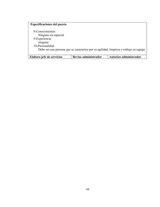 Especificaciones del puesto

  8-Conocimientos
     Ninguno en especial
  9-Experiencia
     ninguna
  10-Personalidad
     Debe ser una persona que se caracterice por su agilidad, limpieza y trabajo en equipo

Elaboro jefe de servicios       Reviso administrador         Autorizo administrador




                                           44
 