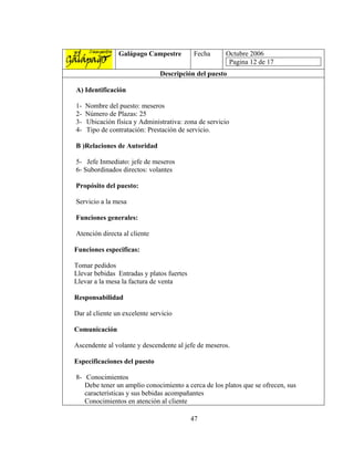 Galápago Campestre         Fecha      Octubre 2006
                                                       Pagina 12 de 17
                               Descripción del puesto

A) Identificación

1-   Nombre del puesto: meseros
2-   Número de Plazas: 25
3-   Ubicación física y Administrativa: zona de servicio
4-   Tipo de contratación: Prestación de servicio.

B )Relaciones de Autoridad

5- Jefe Inmediato: jefe de meseros
6- Subordinados directos: volantes

Propósito del puesto:

Servicio a la mesa

Funciones generales:

Atención directa al cliente

Funciones especificas:

Tomar pedidos
Llevar bebidas Entradas y platos fuertes
Llevar a la mesa la factura de venta

Responsabilidad

Dar al cliente un excelente servicio

Comunicación

Ascendente al volante y descendente al jefe de meseros.

Especificaciones del puesto

8- Conocimientos
   Debe tener un amplio conocimiento a cerca de los platos que se ofrecen, sus
   características y sus bebidas acompañantes
   Conocimientos en atención al cliente

                                           47
 