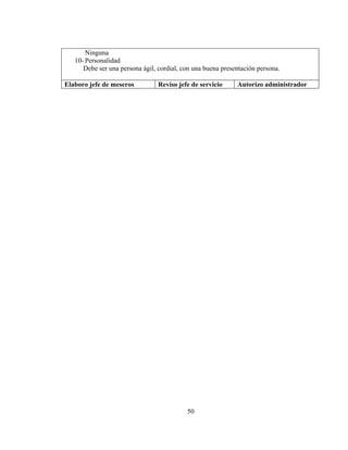 Ninguna
   10- Personalidad
      Debe ser una persona ágil, cordial, con una buena presentación persona.

Elaboro jefe de meseros          Reviso jefe de servicio     Autorizo administrador




                                           50
 