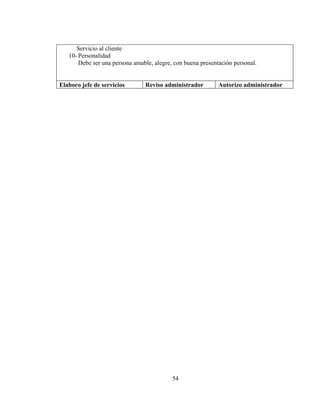 Servicio al cliente
   10- Personalidad
       Debe ser una persona amable, alegre, con buena presentación personal.


Elaboro jefe de servicios       Reviso administrador         Autorizo administrador




                                           54
 