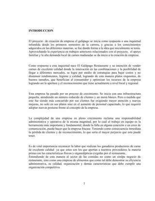 INTRODUCCION


El proyecto de creación de empresa el galápago se inicia como respuesta a una inquietud
infundida desde los primeros semestres de la carrera, y gracias a los conocimientos
adquiridos en las diferentes materias, se fue dando forma a la idea que inicialmente se tenía.
Aprovechando la experiencia en trabajos anteriores relacionados con el proyecto, el apoyo
familiar y la alta demanda local de carnes maduradas se da inicio a la creación de empresa.


Como respuesta a esta inquietud nace El Galápago Restaurante y su intención de vender
carnes de excelente calidad donde la innovación en las combinaciones y la posibilidad de
llegar a diferentes mercados, se logra por medio de estrategias para bajar costos y no
disminuir rendimientos, higiene y calidad, logrando de esta manera platos exquisitos, de
buenos tamaños, que benefician al consumidor y optimizan los recursos de la empresa
logrando así la apertura y el reconocimiento que tiene actualmente a nivel local y regional.


Esta empresa ha pasado por un proceso de crecimiento. Se inicia con una infraestructura
pequeña, atendiendo un número reducido de clientes y un menú básico. Pero a medida que
este fue siendo más concurrido por sus clientes fue exigiendo mayor atención y nuevas
mejoras, no solo en sus platos sino en el aumento de personal capacitado, lo que requirió
adoptar nuevas posturas frente al concepto de la empresa.


La complejidad de una empresa en pleno crecimiento reclama una responsabilidad
administrativa y operativa de la misma magnitud, por lo cual el trabajo en equipo es la
herramienta más importante y fundamental; donde la falla en alguna conexión o un error de
comunicación, puede hacer que la empresa fracase. Teniendo como consecuencia inmediata
la pérdida de clientes y de reconocimiento, lo que sería el mayor perjuicio que esta puede
tener.


Es de vital importancia reconocer la labor que realizan los ganaderos productores de carne
de excelente calidad ya que estos son los que aportan a nuestros proveedores la materia
prima con las características físicas y organolépticas exigidas por el restaurante,
Entendiendo de esta manera al sector de las comidas no como un simlpe negocio de
restaurante, sino como una empresa de alimentos que como tal debe demostrar su eficiencia
administrativa, su calidad, organización y demás características que debe cumplir una
organización competitiva.




                                             7
 