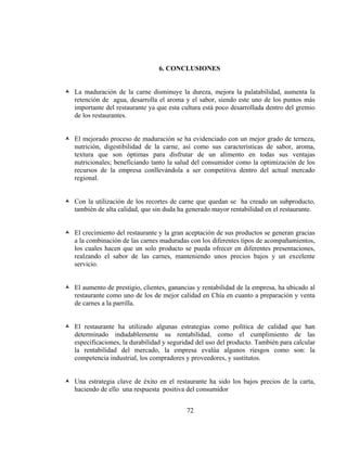 6. CONCLUSIONES


La maduración de la carne disminuye la dureza, mejora la palatabilidad, aumenta la
retención de agua, desarrolla el aroma y el sabor, siendo este uno de los puntos más
importante del restaurante ya que esta cultura está poco desarrollada dentro del gremio
de los restaurantes.


El mejorado proceso de maduración se ha evidenciado con un mejor grado de terneza,
nutrición, digestibilidad de la carne, así como sus características de sabor, aroma,
textura que son óptimas para disfrutar de un alimento en todas sus ventajas
nutricionales; beneficiando tanto la salud del consumidor como la optimización de los
recursos de la empresa conllevándola a ser competitiva dentro del actual mercado
regional.


Con la utilización de los recortes de carne que quedan se ha creado un subproducto,
también de alta calidad, que sin duda ha generado mayor rentabilidad en el restaurante.


El crecimiento del restaurante y la gran aceptación de sus productos se generan gracias
a la combinación de las carnes maduradas con los diferentes tipos de acompañamientos,
los cuales hacen que un solo producto se pueda ofrecer en diferentes presentaciones,
realzando el sabor de las carnes, manteniendo unos precios bajos y un excelente
servicio.


El aumento de prestigio, clientes, ganancias y rentabilidad de la empresa, ha ubicado al
restaurante como uno de los de mejor calidad en Chía en cuanto a preparación y venta
de carnes a la parrilla.


El restaurante ha utilizado algunas estrategias como política de calidad que han
determinado indudablemente su rentabilidad, como el cumplimiento de las
especificaciones, la durabilidad y seguridad del uso del producto. También para calcular
la rentabilidad del mercado, la empresa evalúa algunos riesgos como son: la
competencia industrial, los compradores y proveedores, y sustitutos.


Una estrategia clave de éxito en el restaurante ha sido los bajos precios de la carta,
haciendo de ello una respuesta positiva del consumidor


                                         72
 