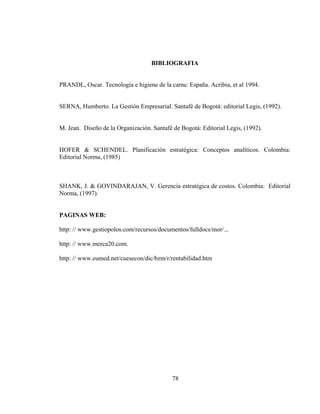 BIBLIOGRAFIA


PRANDL, Oscar. Tecnología e higiene de la carne. España. Acribia, et al 1994.


SERNA, Humberto. La Gestión Empresarial. Santafé de Bogotá: editorial Legis, (1992).


M. Jean. Diseño de la Organización. Santafè de Bogotá: Editorial Legis, (1992).


HOFER & SCHENDEL. Planificación estratégica: Conceptos analíticos. Colombia:
Editorial Norma, (1985)



SHANK, J. & GOVINDARAJAN, V. Gerencia estratégica de costos. Colombia: Editorial
Norma, (1997).


PAGINAS WEB:

http: // www.gestiopolos.com/recursos/documentos/fulldocs/mor/...

http: // www.merca20.com.

http: // www.eumed.net/cuesecon/dic/bzm/r/rentabilidad.htm




                                            78
 