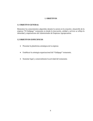 1. OBJETIVOS


1.1 OBJETIVO GENERAL

Demostrar los conocimientos adquiridos durante la carrera en la creación y desarrollo de la
empresa “El Galápago” restaurante en donde la innovación, calidad y servicio se refleja la
idoneidad y empresarismo del Administrador de Empresas Agropecuarias.


1.2 OBJETIVOS ESPECIFICOS


   •   Presentar la plataforma estratégica de la empresa


   •   Establecer la estrategia organizacional del “Galápago” restaurante.


   •   Sustentar legal y comercialmente la actividad del restaurante.




                                            8
 