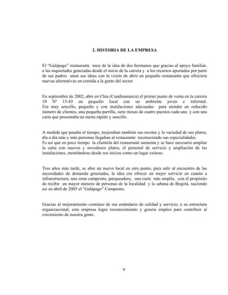 2. HISTORIA DE LA EMPRESA


El “Galápago” restaurante nace de la idea de dos hermanos que gracias al apoyo familiar,
a las inquietudes generadas desde el inicio de la carrera y a los recursos aportados por parte
de sus padres unen sus ideas con la visión de abrir un pequeño restaurante que ofreciera
nuevas alternativas en comida a la gente del sector.


En septiembre de 2002, abre en Chía (Cundinamarca) el primer punto de venta en la carrera
10 Nº 13-43 un pequeño local con un ambiente joven e informal.
Era muy sencillo, pequeño y con instalaciones adecuadas para atender un reducido
número de clientes, una pequeña parrilla, siete mesas de cuatro puestos cada una y con una
carta que presentaba un menú rápido y sencillo.


A medida que pasaba el tiempo, mejoraban también sus recetas y la variedad de sus platos,
día a día más y más personas llegaban al restaurante reconociendo sus especialidades.
Es así que en poco tiempo la clientela del restaurante aumenta y se hace necesario ampliar
la carta con nuevos y novedosos platos, el personal de servicio y ampliación de las
instalaciones, mostrándose desde sus inicios como un lugar exitoso.


Tres años más tarde, se abre un nuevo local en otro punto, para salir al encuentro de las
necesidades de demanda generadas, la idea era ofrecer un mejor servicio en cuanto a
infraestructura, una zona campestre, parqueadero, una carta más amplia, con el propósito
de recibir un mayor número de personas de la localidad y la sabana de Bogotá, naciendo
así en abril de 2005 el “Galápago” Campestre.


Gracias al mejoramiento continuo de sus estándares de calidad y servicio, a su estructura
organizacional, esta empresa logra reconocimiento y genera empleo para contribuir al
crecimiento de nuestra gente.




                                             9
 