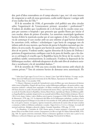 dor, però d’idees renovadores en el camp educatiu i que, tot i els seus intents
de congraciar-se amb els nous governants, acabà també depurat i castigat amb
el seu trasllat fora de l’illa.15
El 8 de setembre de 1936, el governador civil publicà una altra circular
sobre l’organització de l’ensenyament primari, secundari i professional.16
S’ordenà als alcaldes que s’assabentin de si els locals de les escoles estan ocu-
pats per casernes o hospitals i que procurin que quedin lliures per iniciar el
curs escolar, abans de primer d’octubre. Les autoritats municipals igualment
havien d’obrir la matrícula escolar per al curs següent; el dia 1 d’octubre s’ha-
via de començar el curs escolar amb un acte solemne al qual havien d’assistir
les autoritats civils, militars i eclesiàstiques i que havia de congregar tots els
infants amb els seus mestres, que havien de portar la bandera nacional que tin-
drien a la seva escola. En aquest acte havien de cantar l’himne Honor a ti, ban-
dera de mi patria. S’ordenà també, seguint directrius de la Junta de Defensa i
peticions d’organitzacions catòliques com la de pares de família, que a les clas-
ses es col·loqués el crucifix que la República havia fet llevar de les escoles i es
prohibeix també, terminantment, la coeducació. S’ordena la depuració de les
biblioteques escolars: «debiendo desaparecer de ellas todo libro de tendencia socia-
lista o socializante y los de moralidad dudosa».17
El 8 de setembre de 1936 una nova circular donà normes amb relació als
centres privats.18 Tots els existents havien de demanar nova autorització. Els
74
15 Sobre Juan Capó vegeu COLOM CAÑELLAS, Antoni J. Joan Capó Valls de Padrinas. Un temps, uns fets.
Palma: Servei de Publicacions de la Universitat de les Illes Balears, Ajuntament de Felanitx, 1993.
16 Última Hora, 11 de setembre 1936.
17 J. Massot i Muntaner ens parla de l’animadversió contra els llibres que varen desmostrar els faixistes
rebels contra la República. Després del cop d’estat, moltes biblioteques públiques o de partits polítics, orga-
nitzacions sindicals i culturals foren saquejades i els llibres considerats perillosos destruïts, entre els quals
n’hi havia d’escrits en català. D’acord amb el testimoni del mestre d’Inca, i que havia regentat la renovado-
ra escola de Sencelles durant la República, Llorenç Maria Duran, reproduït per Massot, la biblioteca públi-
ca d’aquell poble fou assaltada i després de fer un caramull amb els llibres, hom hi defecà al damunt. MASSOT
i MUNTANER, Josep. Cultura i vida a Mallorca entre la guerra i la postguerra (1930-1950). Barcelona: Abadia
de Montserrat, 1978, pàg. 113. La depuració dels llibres de les biblioteques ambulants i escolars ja havia
estat manada pel govern de Burgos en una ordre de 4 de setembre de 1936, publicada al BOE de 9 de setem-
bre, en la qual es manava: «la urgente y rigurosa incautación y destrucción de cuantas obras de matiz socialista
o comunista se hallen en bibliotecas ambulantes o escuelas». Vegeu GERVILLA CASTILLO, Enrique. La escuela del
nacional-catolicismo. Ideología y educación religiosa. Granada: Impredisur, 1990, pàg. 117-118.
18 La Almudaina, 13 setembre de 1936. Duran aporta el mateix testimoni a l’entrevista que recull
Jaume Oliver al seu llibre Escola i societat. L’ensenyament a les Illes en el segle XX. Palma: Editorial Moll, 1978,
pàg. 168. En aquesta entrevista esmentada, Duran es demanava igualment on havia anat a parar la rica
biblioteca i col·lecció d’objectes que tenia el Museu Pedagògic Provincial de les Balears.
Educació i Història: Revista d’Història de l’Educació, núm. 12 (juliol-desembre, 2008), pàg. 65-90
BERNAT SUREDA GARCIA
0-Revista Educació 12 corregit (10/12/08) 7/1/09 13:36 Página 74
 