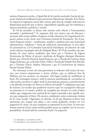 mestres d’aquestes escoles, a l’igual dels de les escoles nacionals, havien de pre-
sentar declaració d’adhesió al que anomenen Movimiento Salvador de la Patria.
Es respectà el reglament intern dels centres, però han de complir amb totes les
disposicions generals que es dictin, especialment aquelles que fan referència a
aspectes formatius, patriòtics i morals.
El 10 de setembre es dicten més normes amb relació a l’ensenyament
secundari i professional.19 Se suspenen dels seus càrrecs tots els directors i
secretaris dels centres públics d’aquests nivells educatius; de l’organització d’a-
quests centres es feu càrrec una Comisaría General de Enseñanza. Tot el per-
sonal d’aquests centres —professorat, auxiliars i ajudants així com el personal
administratiu i subaltern— havia de ratificar-hi, personalment, la seva adhe-
sió presentant-se a la Comisaría General de Enseñanza; els directors de cada
centre reberen el pompós nom de Delegado Rector. El 19 de setembre són ano-
menats els nous càrrecs acadèmics que foren per a l’Institut de Segona
Ensenyança de Palma: el prevere i professor de llengües clàssiques Bartomeu
Bosch, per a l’Escola Normal: Josep Ensenyat, per a l’Escola de Comerç: Josep
Diego Zaforteza, per a l’Escola d’Arts i Oficis i Escola del Treball: Pere Barceló,
per a l’Institut d’Inca: Andreu Muntaner i per al Conservatori de música:
Antoni Sancho Nebot.
Per començar el curs, els nous governants es trobaren amb manca de mes-
tres; uns estaven empresonats o morts, d’altres, que es trobaven fora de
Mallorca per les vacances, no tornaren, n’hi hagué també de mobilitzats al
front. Per aconseguir mestres i amb la intenció manifestada de «normalizar la
vida escolar y premiar en algún modo la juventud que generosa y patrióticamente
se ha ofrecido sirviendo a la Patria en el frente de batalla»20 s’adoptaren una sèrie
de mesures. Les escoles que quedessin vacants o que no es poguessin obrir per
no presentar-se el mestre, podien ser ocupades per mestres en actiu d’altres
indrets que estiguessin sota control de les tropes nacionals o per aquells mes-
tres que estiguessin al front. Els mestres combatents serien anomenats titulars
de les seves escoles i figurarien en nòmina. Si els que lluitaven al front eren
anomenats per ocupar una plaça a una escola graduada, mentre no se’n
poguessin fer càrrec, els seus companys es repartirien la seva feina. Si eren ano-
menats mestres d’una escola unitària podien posar un suplent sota la seva res-
ponsabilitat, d’acord amb les autoritats locals i la inspecció.
75
19 La Almudaina, 13 setembre de 1936.
20 La Almudaina, 13 de setembre de 1936.
Educació i Història: Revista d’Història de l’Educació, núm. 12 (juliol-desembre, 2008), pàg. 65-90
L
’EDUCACIÓ A MALLORCA A L
’ÈPOCA DE LA GUERRA CIVIL: ELS CANVIS A LA CULTURA ESCOLAR
0-Revista Educació 12 corregit (10/12/08) 7/1/09 13:36 Página 75
 