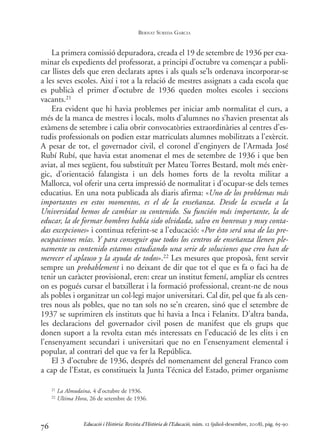 La primera comissió depuradora, creada el 19 de setembre de 1936 per exa-
minar els expedients del professorat, a principi d’octubre va començar a publi-
car llistes dels que eren declarats aptes i als quals se’ls ordenava incorporar-se
a les seves escoles. Així i tot a la relació de mestres assignats a cada escola que
es publicà el primer d’octubre de 1936 queden moltes escoles i seccions
vacants.21
Era evident que hi havia problemes per iniciar amb normalitat el curs, a
més de la manca de mestres i locals, molts d’alumnes no s’havien presentat als
exàmens de setembre i calia obrir convocatòries extraordinàries al centres d’es-
tudis professionals on podien estar matriculats alumnes mobilitzats a l’exèrcit.
A pesar de tot, el governador civil, el coronel d’enginyers de l’Armada José
Rubí Rubí, que havia estat anomenat el mes de setembre de 1936 i que ben
aviat, al mes següent, fou substituït per Mateu Torres Bestard, molt més enèr-
gic, d’orientació falangista i un dels homes forts de la revolta militar a
Mallorca, vol oferir una certa impressió de normalitat i d’ocupar-se dels temes
educatius. En una nota publicada als diaris afirma: «Uno de los problemas más
importantes en estos momentos, es el de la enseñanza. Desde la escuela a la
Universidad hemos de cambiar su contenido. Su función más importante, la de
educar, la de formar hombres había sido olvidada, salvo en honrosas y muy conta-
das excepciones» i continua referint-se a l’educació: «Por ésto será una de las pre-
ocupaciones mías. Y para conseguir que todos los centros de enseñanza llenen ple-
namente su contenido estamos estudiando una serie de soluciones que creo han de
merecer el aplauso y la ayuda de todos».22 Les mesures que proposà, fent servir
sempre un probablement i no deixant de dir que tot el que es fa o faci ha de
tenir un caràcter provisional, eren: crear un institut femení, ampliar els centres
on es pogués cursar el batxillerat i la formació professional, creant-ne de nous
als pobles i organitzar un col·legi major universitari. Cal dir, pel que fa als cen-
tres nous als pobles, que no tan sols no se’n crearen, sinó que el setembre de
1937 se suprimiren els instituts que hi havia a Inca i Felanitx. D’altra banda,
les declaracions del governador civil posen de manifest que els grups que
donen suport a la revolta estan més interessats en l’educació de les elits i en
l’ensenyament secundari i universitari que no en l’ensenyament elemental i
popular, al contrari del que va fer la República.
El 3 d’octubre de 1936, després del nomenament del general Franco com
a cap de l’Estat, es constitueix la Junta Técnica del Estado, primer organisme
76
21 La Almudaina, 4 d’octubre de 1936.
22 Ultima Hora, 26 de setembre de 1936.
Educació i Història: Revista d’Història de l’Educació, núm. 12 (juliol-desembre, 2008), pàg. 65-90
BERNAT SUREDA GARCIA
0-Revista Educació 12 corregit (10/12/08) 7/1/09 13:36 Página 76
 