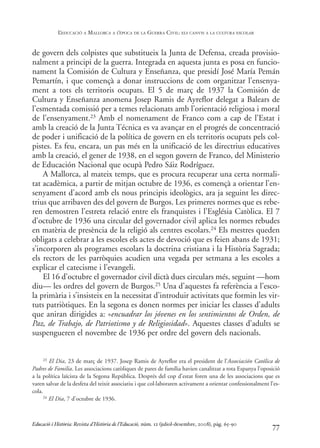 de govern dels colpistes que substitueix la Junta de Defensa, creada provisio-
nalment a principi de la guerra. Integrada en aquesta junta es posa en funcio-
nament la Comisión de Cultura y Enseñanza, que presidí José María Pemán
Pemartín, i que començà a donar instruccions de com organitzar l’ensenya-
ment a tots els territoris ocupats. El 5 de març de 1937 la Comisión de
Cultura y Enseñanza anomena Josep Ramis de Ayreflor delegat a Balears de
l’esmentada comissió per a temes relacionats amb l’orientació religiosa i moral
de l’ensenyament.23 Amb el nomenament de Franco com a cap de l’Estat i
amb la creació de la Junta Técnica es va avançar en el progrés de concentració
de poder i unificació de la política de govern en els territoris ocupats pels col-
pistes. Es feu, encara, un pas més en la unificació de les directrius educatives
amb la creació, el gener de 1938, en el segon govern de Franco, del Ministerio
de Educación Nacional que ocupà Pedro Sáiz Rodríguez.
A Mallorca, al mateix temps, que es procura recuperar una certa normali-
tat acadèmica, a partir de mitjan octubre de 1936, es començà a orientar l’en-
senyament d’acord amb els nous principis ideològics, ara ja seguint les direc-
trius que arribaven des del govern de Burgos. Les primeres normes que es rebe-
ren demostren l’estreta relació entre els franquistes i l’Església Catòlica. El 7
d’octubre de 1936 una circular del governador civil aplica les normes rebudes
en matèria de presència de la religió als centres escolars.24 Els mestres queden
obligats a celebrar a les escoles els actes de devoció que es feien abans de 1931;
s’incorporen als programes escolars la doctrina cristiana i la Història Sagrada;
els rectors de les parròquies acudien una vegada per setmana a les escoles a
explicar el catecisme i l’evangeli.
El 16 d’octubre el governador civil dictà dues circulars més, seguint —hom
diu— les ordres del govern de Burgos.25 Una d’aquestes fa referència a l’esco-
la primària i s’insisteix en la necessitat d’introduir activitats que formin les vir-
tuts patriòtiques. En la segona es donen normes per iniciar les classes d’adults
que aniran dirigides a: «encuadrar los jóvenes en los sentimientos de Orden, de
Paz, de Trabajo, de Patriotismo y de Religiosidad». Aquestes classes d’adults se
suspengueren el novembre de 1936 per ordre del govern dels nacionals.
77
23 El Dia, 23 de març de 1937. Josep Ramis de Ayreflor era el president de l’Associación Católica de
Padres de Familia. Les associacions catòliques de pares de família havien canalitzat a tota Espanya l’oposició
a la política laïcista de la Segona República. Després del cop d’estat foren una de les associacions que es
varen salvar de la desfeta del teixit associatiu i que col·laboraren activament a orientar confessionalment l’es-
cola.
24 El Dia, 7 d’octubre de 1936.
Educació i Història: Revista d’Història de l’Educació, núm. 12 (juliol-desembre, 2008), pàg. 65-90
L
’EDUCACIÓ A MALLORCA A L
’ÈPOCA DE LA GUERRA CIVIL: ELS CANVIS A LA CULTURA ESCOLAR
0-Revista Educació 12 corregit (10/12/08) 7/1/09 13:36 Página 77
 