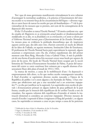 Tot i que els nous governants manifestessin reiteradament la seva voluntat
d’aconseguir la normalitat acadèmica, a la pràctica el funcionament del siste-
ma escolar es va ressentir força de les circumstàncies bèl·liques —diverses vega-
des es varen haver de tancar les escoles per por als bombardejos—26 i de la pro-
visionalitat de les mesures que es prenien, així com de les conseqüències de la
depuració dels mestres.
El dia 15 d’octubre es tanca l’Escola Normal.27 El motiu confessat era: «que
los estudios de Magisterio en su orientación actual pueden ser fundamentalmente
modificados en su día, en su finalidad y en su orientación y en tanto se dicten por
el Gobierno Nacional normas para el funcionamiento de las Escuelas Normales».
La mesura posa en evidència la profunda desconfiança que els inspiraven
aquests centres que, des dels anys vint, s’havien convertit en nuclis de difusió
de les idees de l’odiada, en aquests moments, Institución Libre de Enseñanza.
El professorat de l’Escola Normal havia patit especialment la repressió, alguns
assasinats o empresonats com s’ha dit, d’altres expedientats des del primer
moment com Rosa Roig, Mercedes Usúa o Gabriel Viñas. A més la prohibi-
ció de tota forma d’escola mixta feia necessari cercar nous locals per separar els
joves de les joves. Els locals de l’Escola Normal foren ocupats per la secció
femenina de l’Institut d’Ensenyament Secundari de Palma. A pesar del tanca-
ment del centre es varen continuar fent exàmens per a aquells alumnes d’en-
senyament lliure dels plans d’estudi de 1914 i 1931.
La manca de mestres, a causa de la mobilització d’uns i la depuració o
empresonament dels altres, va fer que moltes escoles romanguessin tancades.
A final d’octubre se suprimiren diverses escoles nascudes a l’època de la
República als pobles i se’n creen algunes a les barriades de Palma. «Unas crea-
ciones que obedecieron más que a una necesidad real a un sectarismo impopu-
lar»28—es diu per justificar-ne la supressió. Les suprimides eren escoles de pàr-
vuls i d’ensenyament primari en alguns indrets de poca població de la part
forana, creades per la intenció dels republicans de fer arribar l’escola a tots els
ciutadans. Ara aquesta voluntat dels republicans d’estendre al màxim la ins-
trucció elemental es considera un sectarisme impopular. Diverses mesures de
creació d’escoles i supressió d’altres s’originaren al llarg del període i, en alguns
casos, les suprimides es tornaren a crear en poc temps a causa de les peticions
78
25 Publicades les dues al diari La Almudaina, de dia 16 d’octubre.
26 Vegeu La Almudaina, 25 de setembre de 1937.
27 El Dia, 17 d’octubre de 1936.
28 El Dia, 31 d’octubre de 1936.
Educació i Història: Revista d’Història de l’Educació, núm. 12 (juliol-desembre, 2008), pàg. 65-90
BERNAT SUREDA GARCIA
0-Revista Educació 12 corregit (10/12/08) 7/1/09 13:36 Página 78
 