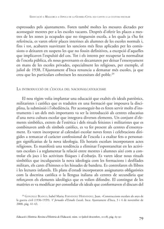 expressades pels ajuntaments. Foren també moltes les mesures dictades per
aconseguir mestres per a les escoles vacants. Després d’oferir les places a mes-
tres de les zones ja ocupades que no tinguessin escola, a les quals ja s’ha fet
referència, es varen oferir places interines als alumnes de les escoles normals i,
fins i tot, acabaren suavitzant les sancions més lleus aplicades per les comis-
sions o deixaren en suspens les que no fossin definitives, a excepció d’aquelles
que implicaven l’expulsió del cos. Tot i els intents per recuperar la normalitat
de l’escola pública, els nous governants es decantaren per deixar l’ensenyament
en mans de les escoles privades, especialment les religioses, per exemple, el
juliol de 1938, l’Ajuntament d’Inca renuncia a demanar més escoles, ja que
creu que les particulars cobreixen les necessitats del poble.29
LA INTRODUCCIÓ DE L’ESCOLA DEL NACIONALCATOLICISME
El nou règim volia implantar una educació que exaltés els ideals patriòtics,
militaristes i catòlics que es traduïen en una formació que imposava la disci-
plina, la submissió i l’obediència. Per aconseguir-ho es feren servir molts d’ins-
truments i un dels més importants va ser la introducció als centres educatius
d’una nova cultura escolar que integrava diversos elements. Un conjunt d’ele-
ments simbòlics, extrets de l’estètica i dels rituals feixistes i militaristes que es
combinaven amb els símbols catòlics, es va fer present als centres d’ensenya-
ment. Es varen incorporar al calendari escolar noves festes i celebracions diri-
gides a remarcar el caràcter confessional de l’escola i a exaltar fets o personat-
ges significatius de la nova ideologia. Els horaris escolars incorporaren actes
religiosos. Es manifestà una tendència a eliminar l’espontaneïtat en les activi-
tats escolars i a reglamentar la relació entre mestres i alumnes així com a con-
trolar els jocs i les activitats físiques i d’esbarjo. Es varen idear nous rituals
simbòlics que inculquessin la nova ideologia com les formacions i desfilades
militars, els cants d’himnes o les hissades de bandera. Es controlaren els llibres
i les lectures infantils. Els plans d’estudi incorporaren assignatures obligatòries
com la doctrina catòlica o la llengua italiana als centres de secundària que
reforçaven els elements ideològics que es volien difondre. El contingut de les
matèries es va modificar per consolidar els ideals que conformaven el discurs del
79
29 GONZÁLEZ BLANCO, Isabel Maria; FERNÁNDEZ HERNÁNDEZ, Juan. «Construccions escolars als anys de
la guerra civil (1936-1939). V Jornades d’Estudis Locals. Inca: Ajuntament d’Inca, 3 i 4 de novembre de
2000, pàg. 41-43.
Educació i Història: Revista d’Història de l’Educació, núm. 12 (juliol-desembre, 2008), pàg. 65-90
L
’EDUCACIÓ A MALLORCA A L
’ÈPOCA DE LA GUERRA CIVIL: ELS CANVIS A LA CULTURA ESCOLAR
0-Revista Educació 12 corregit (10/12/08) 7/1/09 13:36 Página 79
 